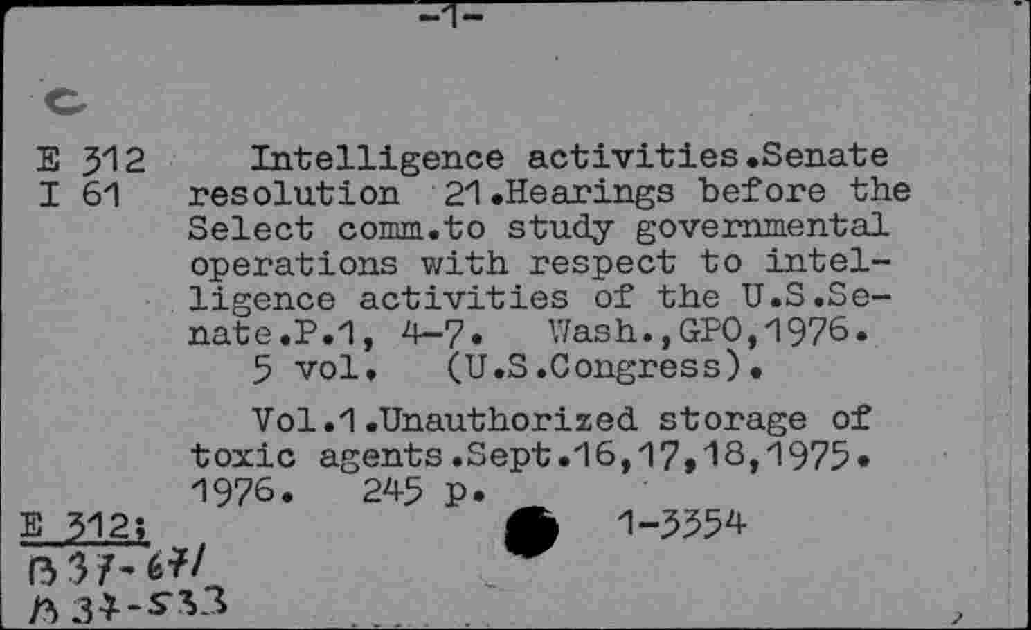 ﻿E J12 Intelligence activities.Senate
I 61 resolution 21.Hearings before the Select comm.to study governmental operations with respect to intelligence activities of the U.S.Senate .P.1, 4-7. Wash.,GPO,1976.
5 vol. (U.S.Congress)•
Vol.1.Unauthorized storage of toxic agents.Sept.16,17»18,1975* 1976.	245 p.
E 312;	A 1-3554